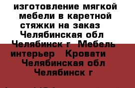изготовление мягкой мебели в каретной стяжки на заказ  - Челябинская обл., Челябинск г. Мебель, интерьер » Кровати   . Челябинская обл.,Челябинск г.